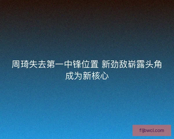 周琦失去第一中锋位置 新劲敌崭露头角成为新核心