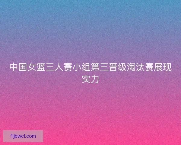 中国女篮三人赛小组第三晋级淘汰赛展现实力