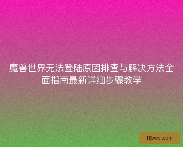 魔兽世界无法登陆原因排查与解决方法全面指南最新详细步骤教学