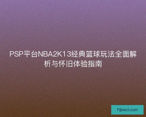 PSP平台NBA2K13经典篮球玩法全面解析与怀旧体验指南