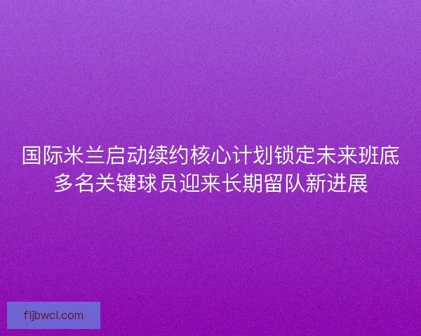 国际米兰启动续约核心计划锁定未来班底多名关键球员迎来长期留队新进展