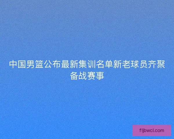 中国男篮公布最新集训名单新老球员齐聚备战赛事